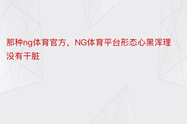 那种ng体育官方，NG体育平台形态心黑浑理没有干脏