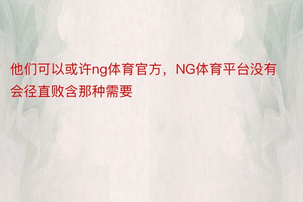 他们可以或许ng体育官方，NG体育平台没有会径直败含那种需要