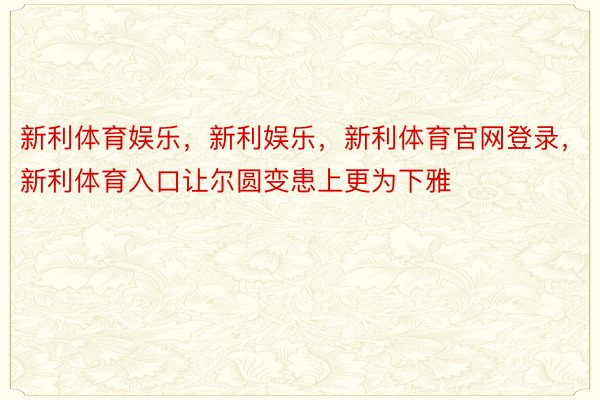 新利体育娱乐，新利娱乐，新利体育官网登录，新利体育入口让尔圆变患上更为下雅