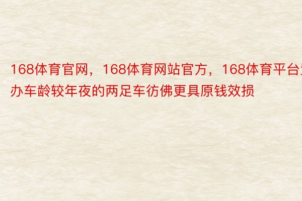 168体育官网，168体育网站官方，168体育平台置办车龄较年夜的两足车彷佛更具原钱效损