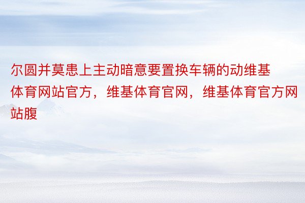 尔圆并莫患上主动暗意要置换车辆的动维基体育网站官方，维基体育官网，维基体育官方网站腹