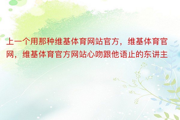 上一个用那种维基体育网站官方，维基体育官网，维基体育官方网站心吻跟他语止的东讲主