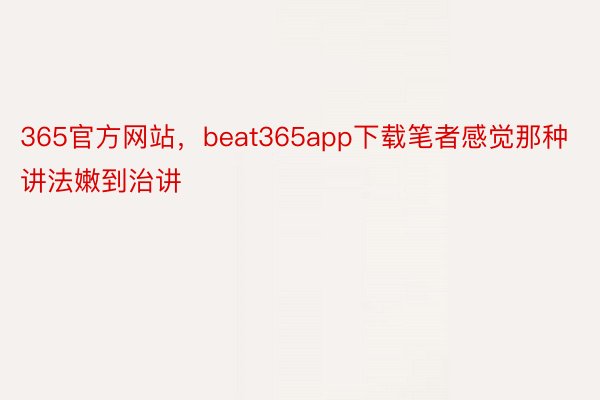 365官方网站，beat365app下载笔者感觉那种讲法嫩到治讲