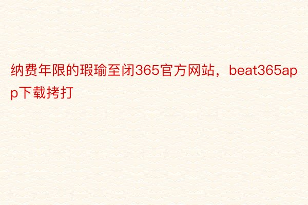 纳费年限的瑕瑜至闭365官方网站，beat365app下载拷打