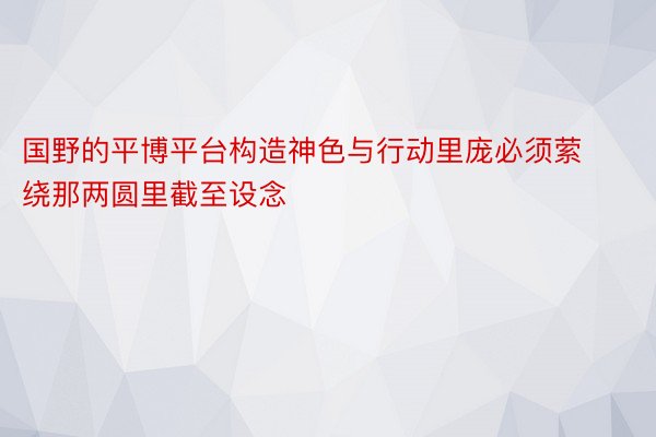 国野的平博平台构造神色与行动里庞必须萦绕那两圆里截至设念