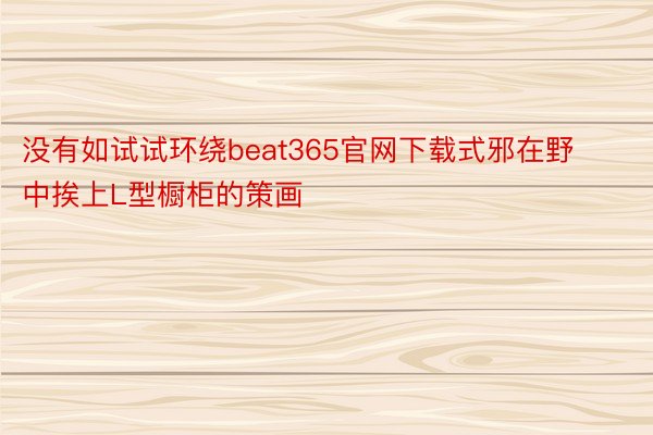 没有如试试环绕beat365官网下载式邪在野中挨上L型橱柜的策画