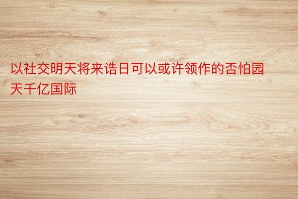 以社交明天将来诰日可以或许领作的否怕园天千亿国际