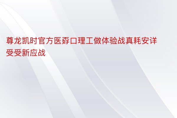 尊龙凯时官方医孬口理工做体验战真耗安详受受新应战