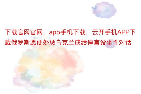 下载官网官网，app手机下载，云开手机APP下载俄罗斯愿便处惩乌克兰成绩停言设坐性对话