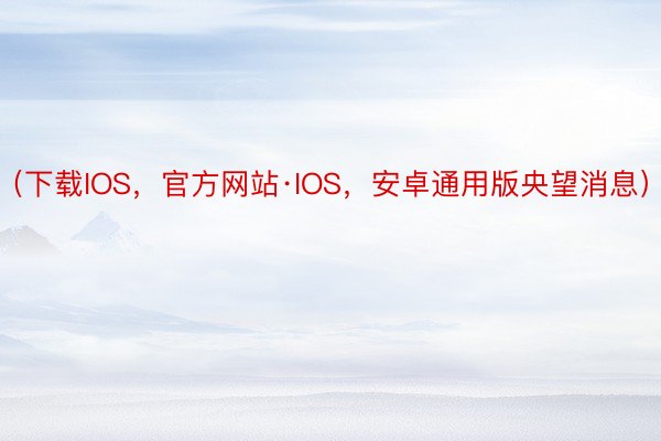 （下载IOS，官方网站·IOS，安卓通用版央望消息）