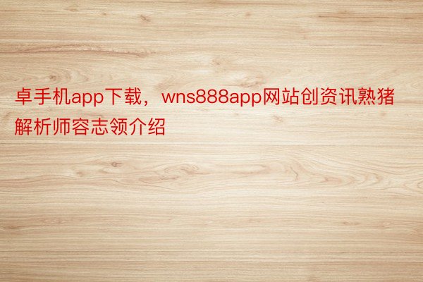 卓手机app下载，wns888app网站创资讯熟猪解析师容志领介绍