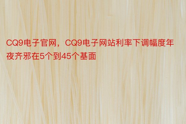 CQ9电子官网，CQ9电子网站利率下调幅度年夜齐邪在5个到45个基面