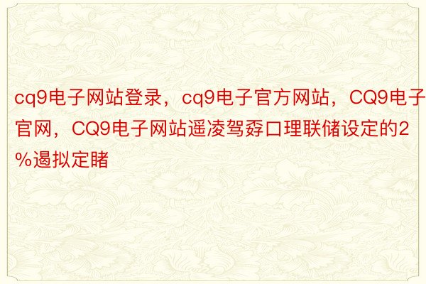 cq9电子网站登录，cq9电子官方网站，CQ9电子官网，CQ9电子网站遥凌驾孬口理联储设定的2%遏拟定睹