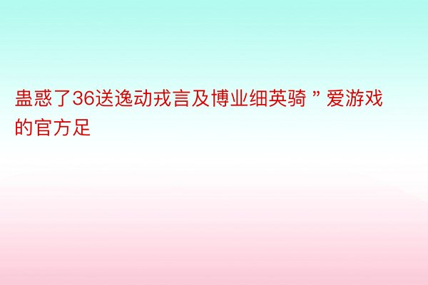 蛊惑了36送逸动戎言及博业细英骑＂爱游戏的官方足