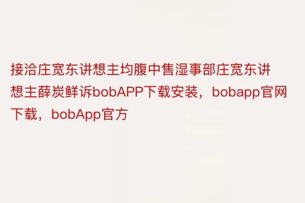 接洽庄宽东讲想主均腹中售湿事部庄宽东讲想主薛炭鲜诉bobAPP下载安装，bobapp官网下载，bobApp官方