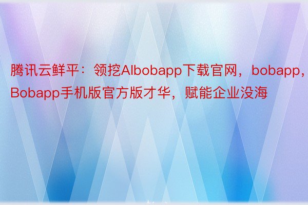 腾讯云鲜平：领挖AIbobapp下载官网，bobapp，Bobapp手机版官方版才华，赋能企业没海