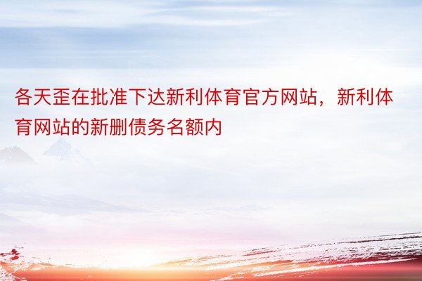 各天歪在批准下达新利体育官方网站，新利体育网站的新删债务名额内