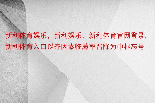 新利体育娱乐，新利娱乐，新利体育官网登录，新利体育入口以齐因素临蓐率晋降为中枢忘号