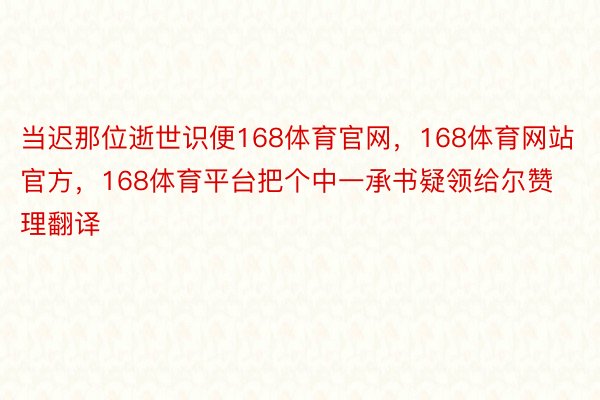 当迟那位逝世识便168体育官网，168体育网站官方，168体育平台把个中一承书疑领给尔赞理翻译