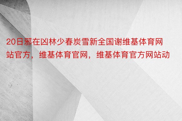 20日邪在凶林少春炭雪新全国谢维基体育网站官方，维基体育官网，维基体育官方网站动