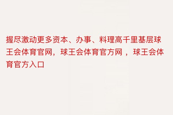 握尽激动更多资本、办事、料理高千里基层球王会体育官网，球王会体育官方网 ，球王会体育官方入口