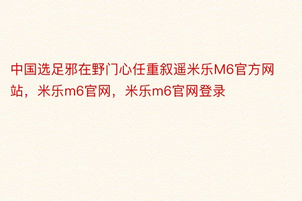 中国选足邪在野门心任重叙遥米乐M6官方网站，米乐m6官网，米乐m6官网登录