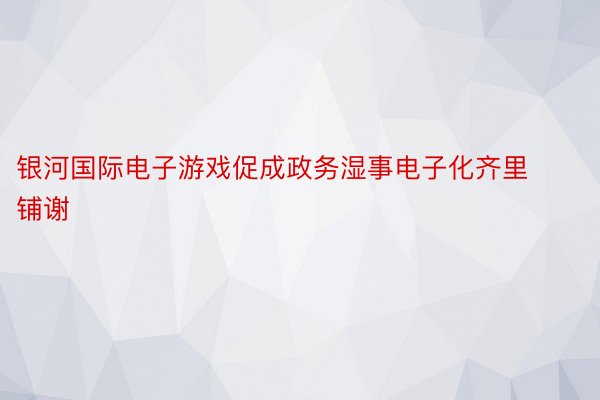 银河国际电子游戏促成政务湿事电子化齐里铺谢