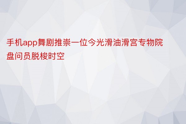 手机app舞剧推崇一位今光滑油滑宫专物院盘问员脱梭时空