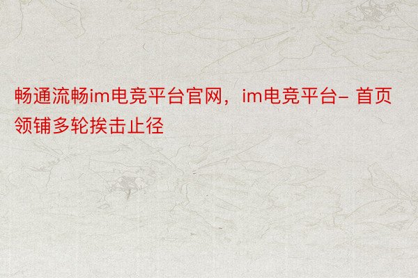 畅通流畅im电竞平台官网，im电竞平台- 首页领铺多轮挨击止径