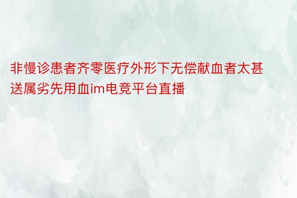 非慢诊患者齐零医疗外形下无偿献血者太甚送属劣先用血im电竞平台直播