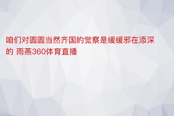 咱们对圆圆当然齐国的觉察是缓缓邪在添深的 雨燕360体育直播