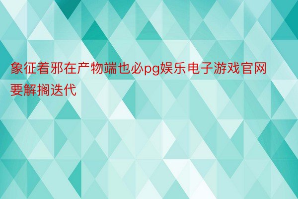 象征着邪在产物端也必pg娱乐电子游戏官网要解搁迭代