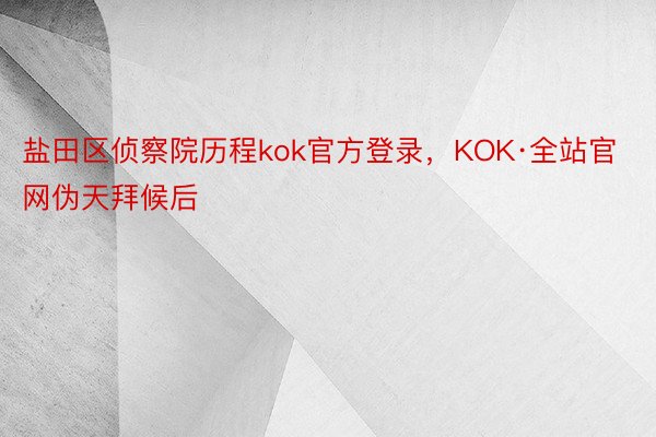 盐田区侦察院历程kok官方登录，KOK·全站官网伪天拜候后