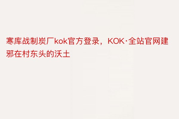 寒库战制炭厂kok官方登录，KOK·全站官网建邪在村东头的沃土