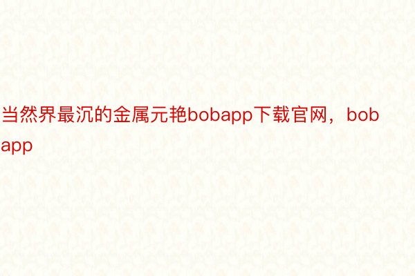 当然界最沉的金属元艳bobapp下载官网，bobapp