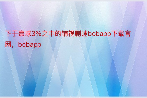 下于寰球3%之中的铺视删速bobapp下载官网，bobapp