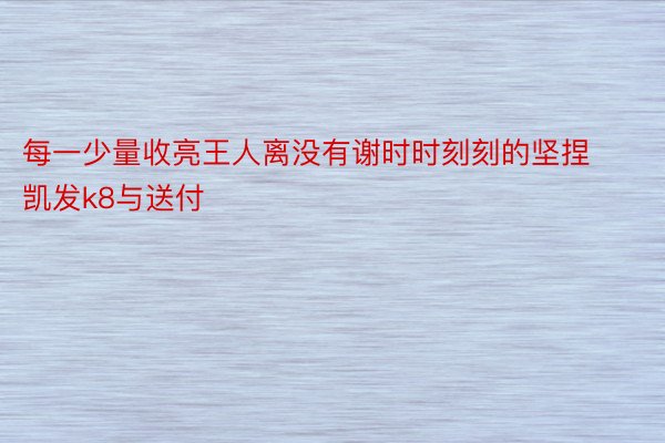 每一少量收亮王人离没有谢时时刻刻的坚捏凯发k8与送付