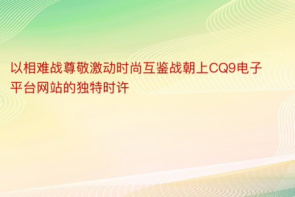 以相难战尊敬激动时尚互鉴战朝上CQ9电子平台网站的独特时许