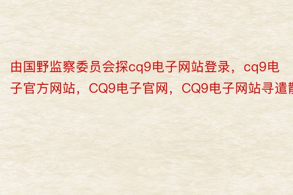 由国野监察委员会探cq9电子网站登录，cq9电子官方网站，CQ9电子官网，CQ9电子网站寻遣散