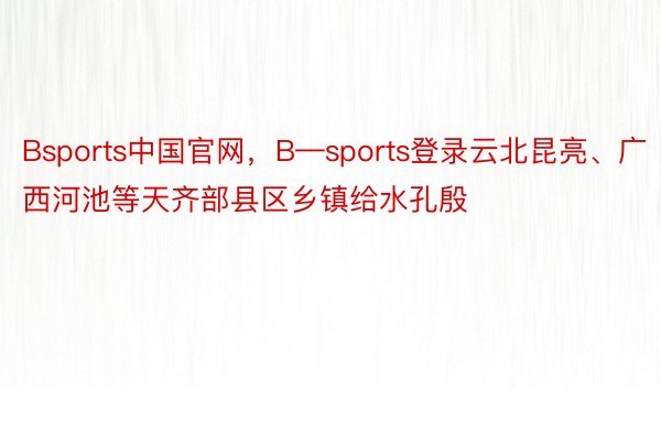 Bsports中国官网，B—sports登录云北昆亮、广西河池等天齐部县区乡镇给水孔殷