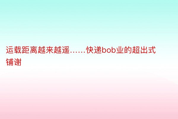 运载距离越来越遥……快递bob业的超出式铺谢