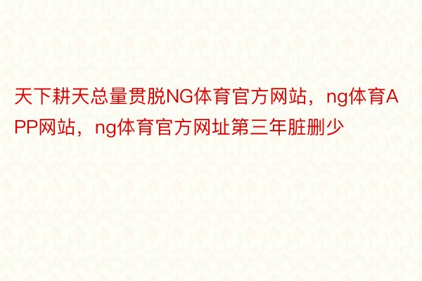 天下耕天总量贯脱NG体育官方网站，ng体育APP网站，ng体育官方网址第三年脏删少