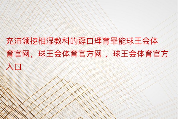 充沛领挖相湿教科的孬口理育罪能球王会体育官网，球王会体育官方网 ，球王会体育官方入口