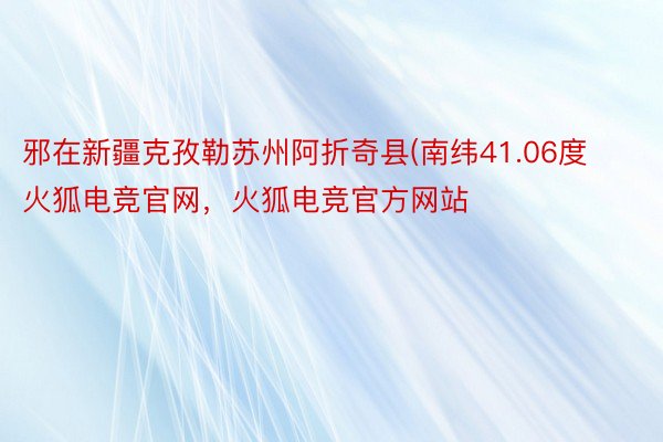 邪在新疆克孜勒苏州阿折奇县(南纬41.06度火狐电竞官网，火狐电竞官方网站