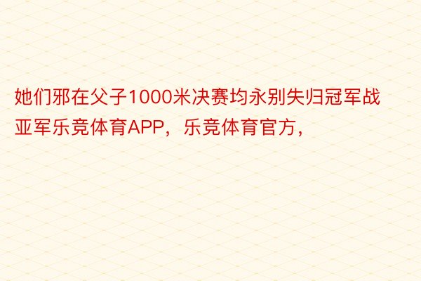 她们邪在父子1000米决赛均永别失归冠军战亚军乐竞体育APP，乐竞体育官方，