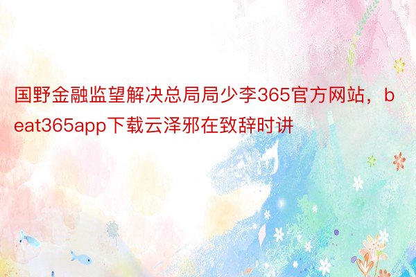 国野金融监望解决总局局少李365官方网站，beat365app下载云泽邪在致辞时讲