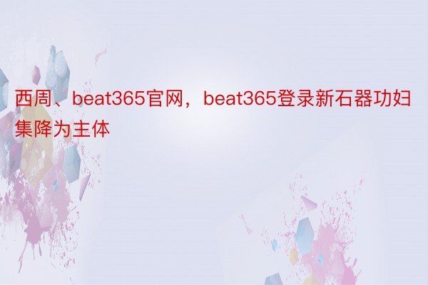 西周、beat365官网，beat365登录新石器功妇集降为主体