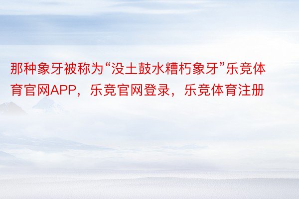 那种象牙被称为“没土鼓水糟朽象牙”乐竞体育官网APP，乐竞官网登录，乐竞体育注册