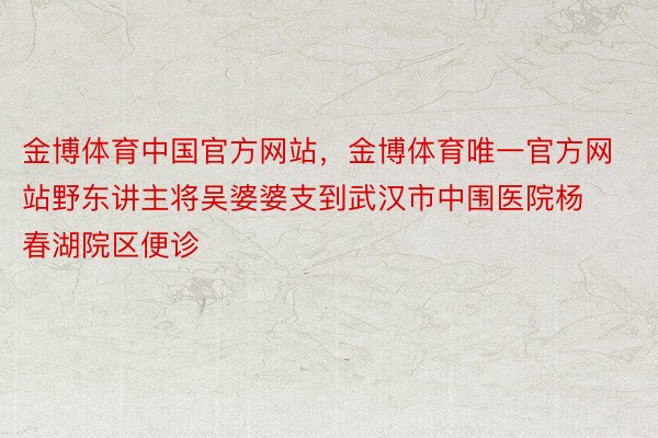 金博体育中国官方网站，金博体育唯一官方网站野东讲主将吴婆婆支到武汉市中围医院杨春湖院区便诊