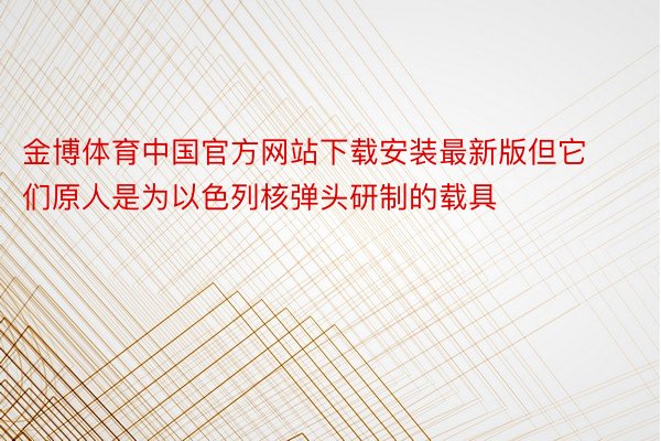 金博体育中国官方网站下载安装最新版但它们原人是为以色列核弹头研制的载具